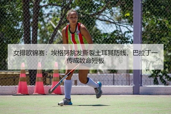 女排欧锦赛：埃格努跳发撕裂土耳其防线，巴拉丁一传成致命短板